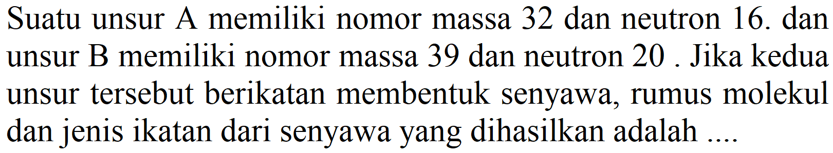 Suatu unsur A memiliki nomor massa 32 dan neutron 16. dan unsur B memiliki nomor massa 39 dan neutron 20 . Jika kedua unsur tersebut berikatan membentuk senyawa, rumus molekul dan jenis ikatan dari senyawa yang dihasilkan adalah ....