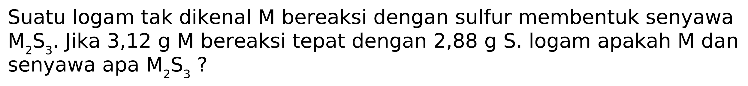 Suatu logam tak dikenal M bereaksi dengan sulfur membentuk senyawa M2 S3. Jika 3,12 g M bereaksi tepat dengan 2,88 g S. logam apakah M dan senyawa apa M2 S3 ?