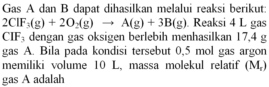 Gas A dan B dapat dihasilkan melalui reaksi berikut:  2 ClF_(3)(~g)+2 O_(2)(~g) -> A(g)+3 ~B(~g) . Reaksi  4 ~L  gas  CIF_(3)  dengan gas oksigen berlebih menhasilkan 17,4 g gas A. Bila pada kondisi tersebut 0,5 mol gas argon memiliki volume  10 ~L , massa molekul relatif  (M_(r))  gas A adalah