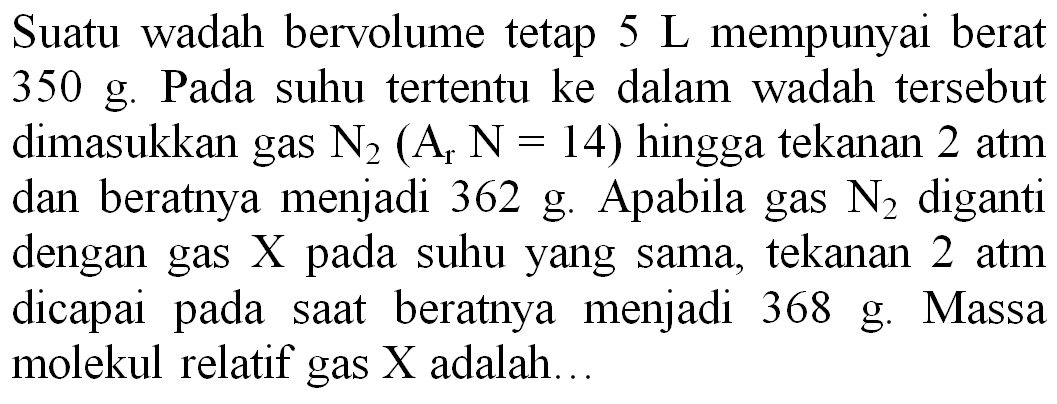 Suatu wadah bervolume tetap  5 ~L  mempunyai berat  350 ~g . Pada suhu tertentu ke dalam wadah tersebut dimasukkan gas  N_(2)(A_(r) N=14)  hingga tekanan 2 atm dan beratnya menjadi 362 g. Apabila gas  N_(2)  diganti dengan gas X pada suhu yang sama, tekanan 2 atm dicapai pada saat beratnya menjadi 368 g. Massa molekul relatif gas  X  adalah...