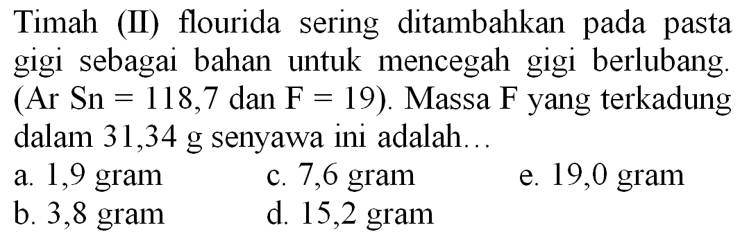 Timah (II) flourida sering ditambahkan pada pasta gigi sebagai bahan untuk mencegah gigi berlubang. (Ar Sn  =118,7  dan  F=19  ). Massa  F  yang terkadung dalam 31,34 g senyawa ini adalah...
a. 1,9 gram
c. 7,6 gram
e. 19,0 gram
b. 3,8 gram
d. 15,2 gram