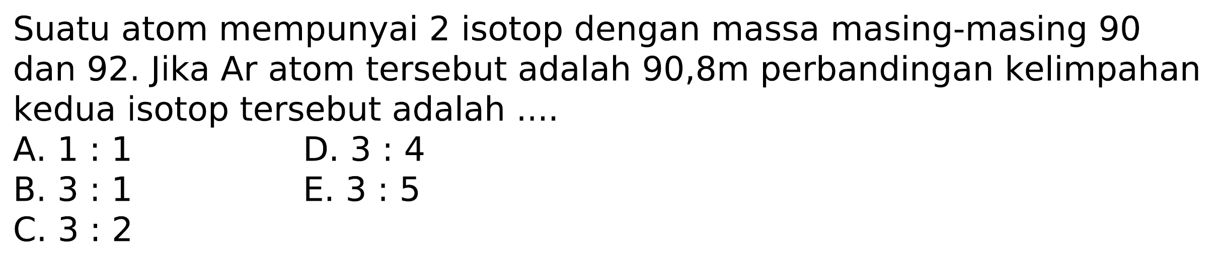 Suatu atom mempunyai 2 isotop dengan massa masing-masing 90 dan 92. Jika Ar atom tersebut adalah 90,8m perbandingan kelimpahan kedua isotop tersebut adalah ....
A.  1: 1 
D.  3: 4 
B.  3: 1 
E.  3: 5 
C.  3: 2 