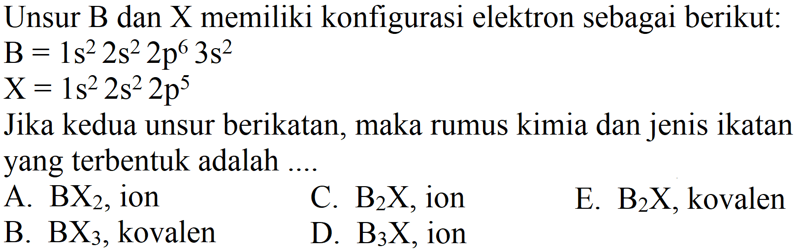 Unsur B dan X memiliki konfigurasi elektron sebagai berikut:

B=1 s^(2) 2 s^(2) 2 p^(6) 3 s^(2)
X=1 s^(2) 2 s^(2) 2 p^(5)

Jika kedua unsur berikatan, maka rumus kimia dan jenis ikatan yang terbentuk adalah ....