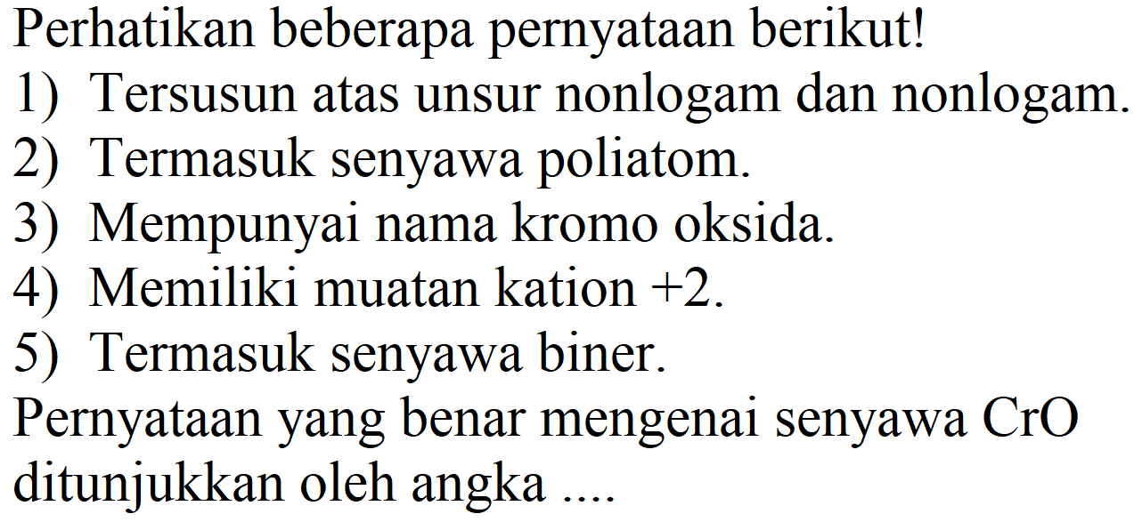 Perhatikan beberapa pernyataan berikut!
1) Tersusun atas unsur nonlogam dan nonlogam.
2) Termasuk senyawa poliatom.
3) Mempunyai nama kromo oksida.
4) Memiliki muatan kation  +2 .
5) Termasuk senyawa biner.
Pernyataan yang benar mengenai senyawa  CrO  ditunjukkan oleh angka ...