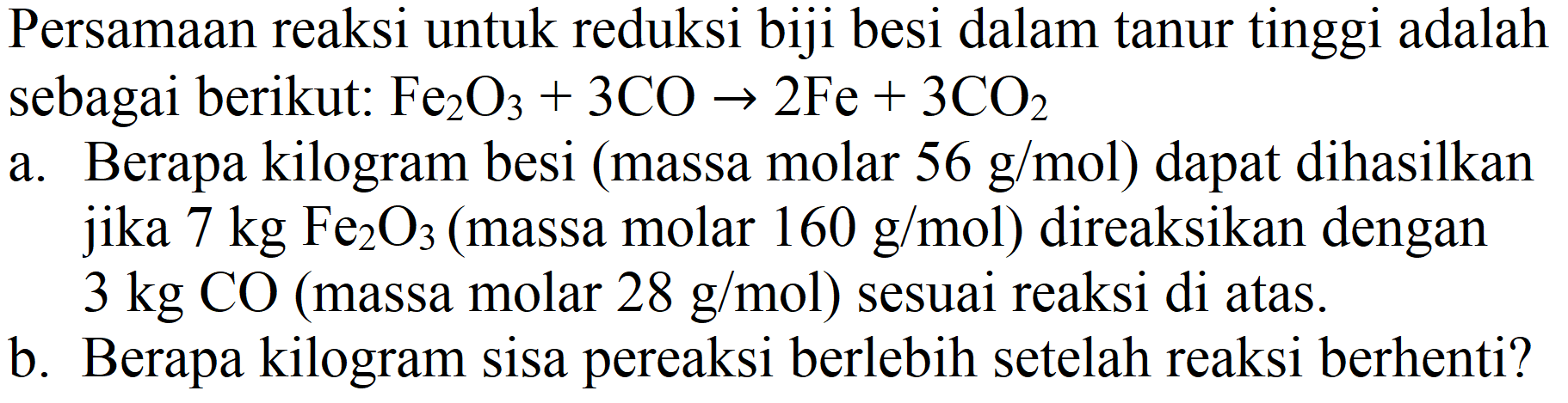 Persamaan reaksi untuk reduksi biji besi dalam tanur tinggi adalah sebagai berikut:  Fe_(2) O_(3)+3 CO -> 2 Fe+3 CO_(2) 
a. Berapa kilogram besi (massa molar  56 ~g / mol  ) dapat dihasilkan jika  7 kg Fe_(2) O_(3)  (massa molar  160 ~g / mol  ) direaksikan dengan  3 kg CO  (massa molar  28 ~g / mol  ) sesuai reaksi di atas.
b. Berapa kilogram sisa pereaksi berlebih setelah reaksi berhenti?