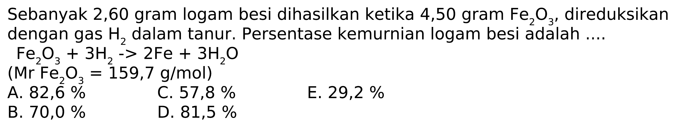 Sebanyak 2,60 gram logam besi dihasilkan ketika 4,50 gram Fe2 O3, direduksikan dengan gas H2 dalam tanur. Persentase kemurnian logam besi adalah ....
Fe2 O3+3 H2-2 Fe+3 H2 O
 (Mr Fe2 O3=159,7 g / mol) 
A.  82,6 % 
C.  57,8 % 
E.  29,2 % 
B.  70,0 % 
D.  81,5 % 