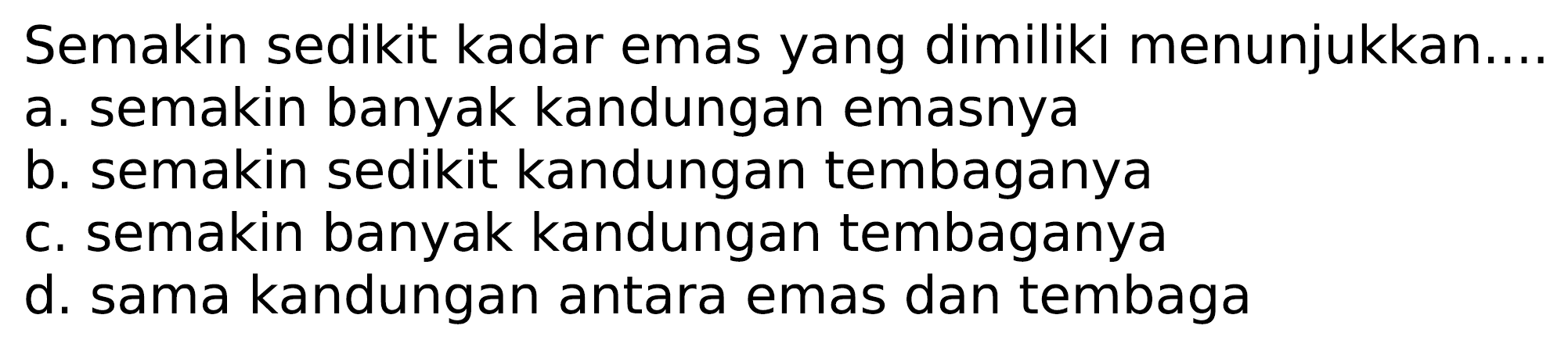 Semakin sedikit kadar emas yang dimiliki menunjukkan....
a. semakin banyak kandungan emasnya
b. semakin sedikit kandungan tembaganya
c. semakin banyak kandungan tembaganya
d. sama kandungan antara emas dan tembaga