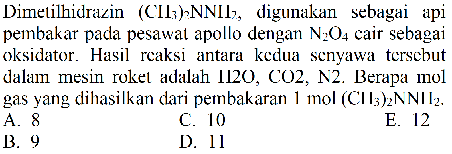 Dimetilhidrazin  (CH_(3))_(2) NNH_(2) , digunakan sebagai api pembakar pada pesawat apollo dengan  N_(2) O_(4)  cair sebagai oksidator. Hasil reaksi antara kedua senyawa tersebut dalam mesin roket adalah  H 2 O, CO 2, ~N 2 . Berapa mol gas yang dihasilkan dari pembakaran  1 ~mol(CH_(3))_(2) NNH_(2) .
A. 8
C. 10
E. 12
B. 9
D. 11