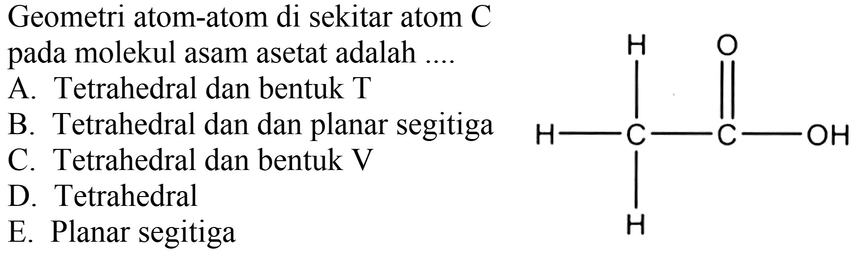 Geometri atom-atom di sekitar atom C pada molekul asam asetat adalah ....
H O 
| || 
H - C - C - OH 
| 
H 