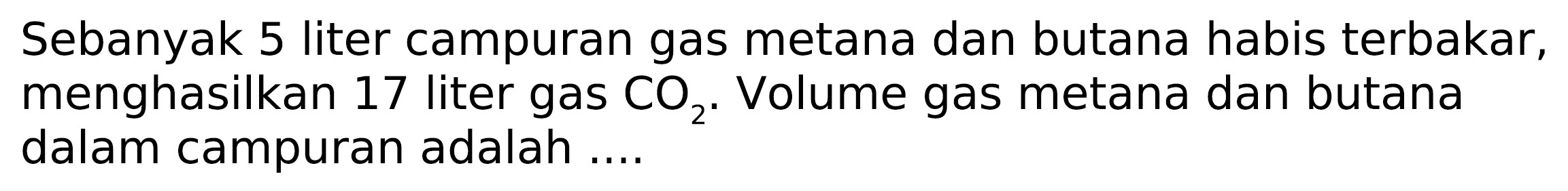 Sebanyak 5 liter campuran gas metana dan butana habis terbakar, menghasilkan 17 liter gas  CO2 . Volume gas metana dan butana dalam campuran adalah ....