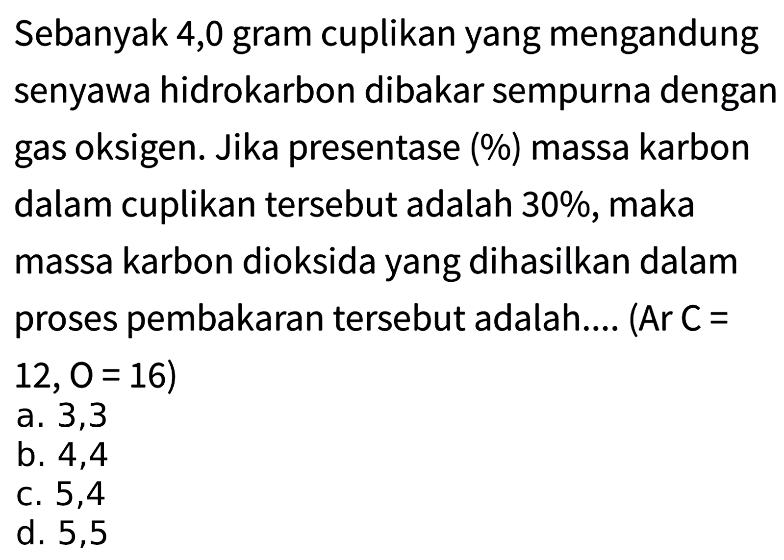 Sebanyak 4,0 gram cuplikan yang mengandung senyawa hidrokarbon dibakar sempurna dengan gas oksigen. Jika presentase (%) massa karbon dalam cuplikan tersebut adalah 30%, maka massa karbon dioksida yang dihasilkan dalam proses pembakaran tersebut adalah.... (Ar C=  12,0=16) 
a. 3,3
b. 4,4
c. 5,4
d. 5,5