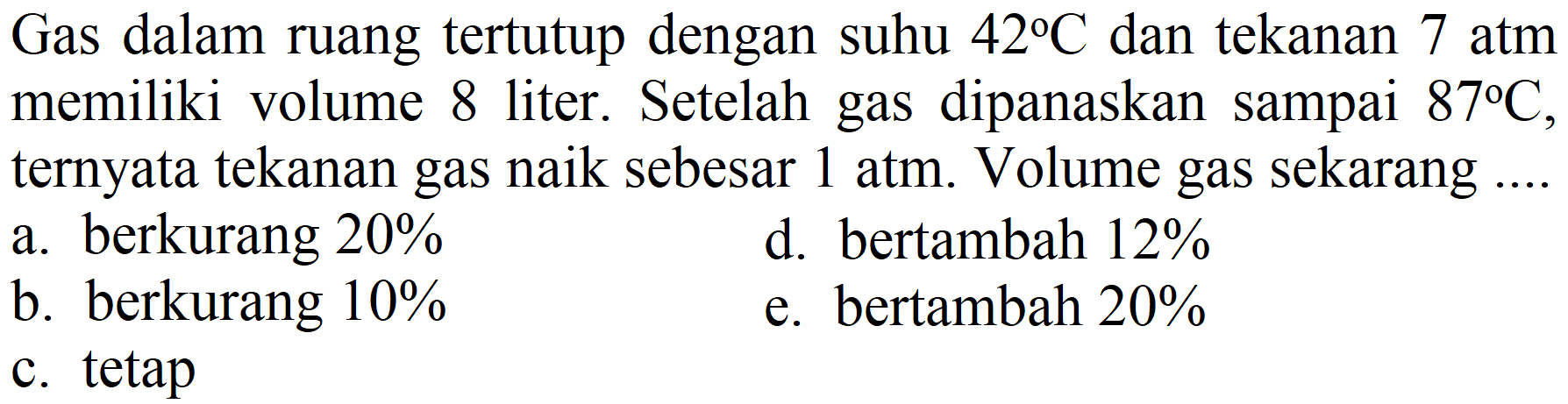 Gas dalam ruang tertutup dengan suhu  42 C  dan tekanan 7 atm memiliki volume 8 liter. Setelah gas dipanaskan sampai  87 C , ternyata tekanan gas naik sebesar 1 atm. Volume gas sekarang ....
a. berkurang  20 % 
d. bertambah  12 % 
b. berkurang  10 % 
e. bertambah  20 % 
c. tetap