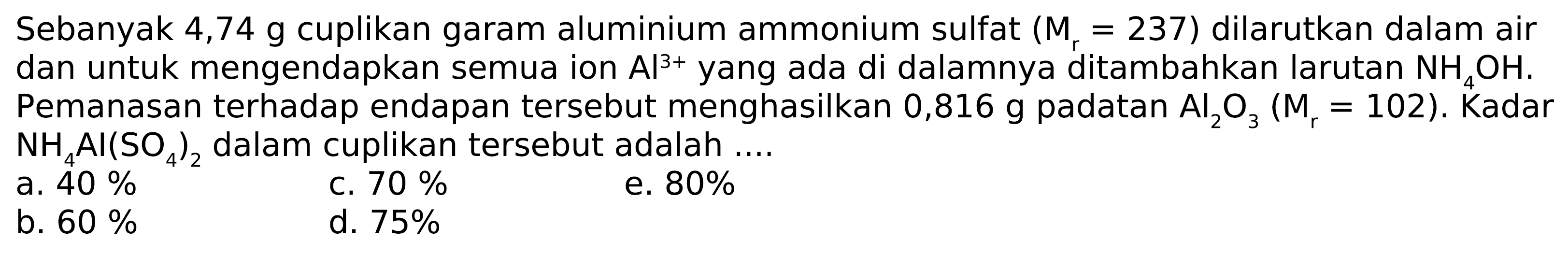 Sebanyak  4,74 g cuplikan garam aluminium ammonium sulfat  (Mr=237)  dilarutkan dalam air dan untuk mengendapkan semua ion Al^3+ yang ada di dalamnya ditambahkan larutan NH4 OH. Pemanasan terhadap endapan tersebut menghasilkan  0,816 g padatan Al2 O3(Mr=102) . Kadar NH4 Al(SO4)2 dalam cuplikan tersebut adalah ....
a.  40 % 
c.  70 % 
e.  80 % 
b.  60 % 
d.  75 % 