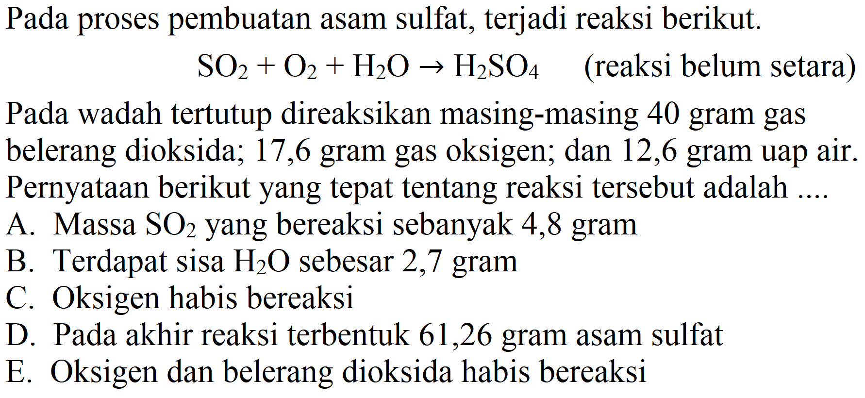 Pada proses pembuatan asam sulfat, terjadi reaksi berikut.

SO_(2)+O_(2)+H_(2) O -> H_(2) SO_(4)   { (reaksi belum setara) )

Pada wadah tertutup direaksikan masing-masing 40 gram gas belerang dioksida; 17,6 gram gas oksigen; dan 12,6 gram uap air. Pernyataan berikut yang tepat tentang reaksi tersebut adalah
A. Massa  SO_(2)  yang bereaksi sebanyak 4,8 gram
B. Terdapat sisa  H_(2) O  sebesar 2,7 gram
C. Oksigen habis bereaksi
D. Pada akhir reaksi terbentuk 61,26 gram asam sulfat
E. Oksigen dan belerang dioksida habis bereaksi