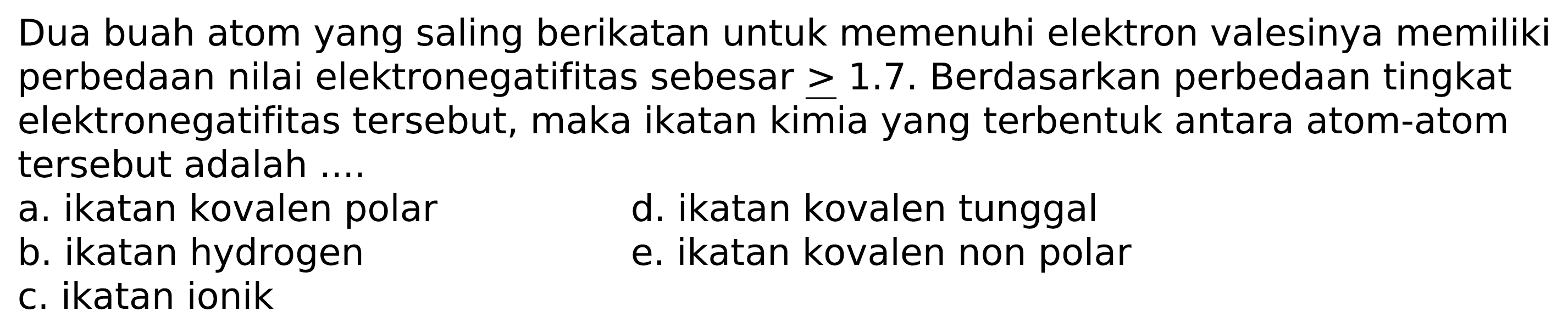 Dua buah atom yang saling berikatan untuk memenuhi elektron valesinya memiliki perbedaan nilai elektronegatifitas sebesar  >= 1.7 . Berdasarkan perbedaan tingkat elektronegatifitas tersebut, maka ikatan kimia yang terbentuk antara atom-atom tersebut adalah ....
a. ikatan kovalen polar
d. ikatan kovalen tunggal
b. ikatan hydrogen
e. ikatan kovalen non polar
c. ikatan ionik