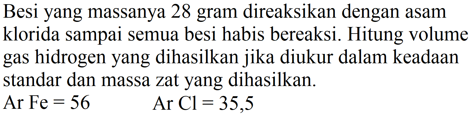 Besi yang massanya 28 gram direaksikan dengan asam klorida sampai semua besi habis bereaksi. Hitung volume gas hidrogen yang dihasilkan jika diukur dalam keadaan standar dan massa zat yang dihasilkan.
Ar Fe  =56   Ar  Cl=35,5 