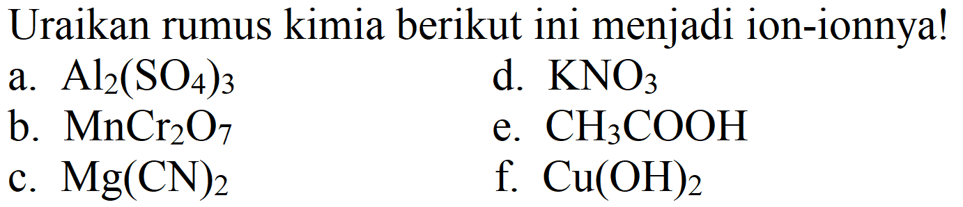 Uraikan rumus kimia berikut ini menjadi ion-ionnya!
a.  Al_(2)(SO_(4))_(3) 
d.  KNO_(3) 
b.  MnCr_(2) O_(7) 
e.  CH_(3) COOH 
c.  Mg(CN)_(2) 
f.  Cu(OH)_(2) 