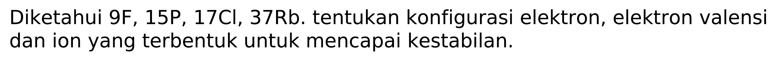 Diketahui 9F, 15P, 17Cl, 37Rb. tentukan konfigurasi elektron, elektron valensi dan ion yang terbentuk untuk mencapai kestabilan.