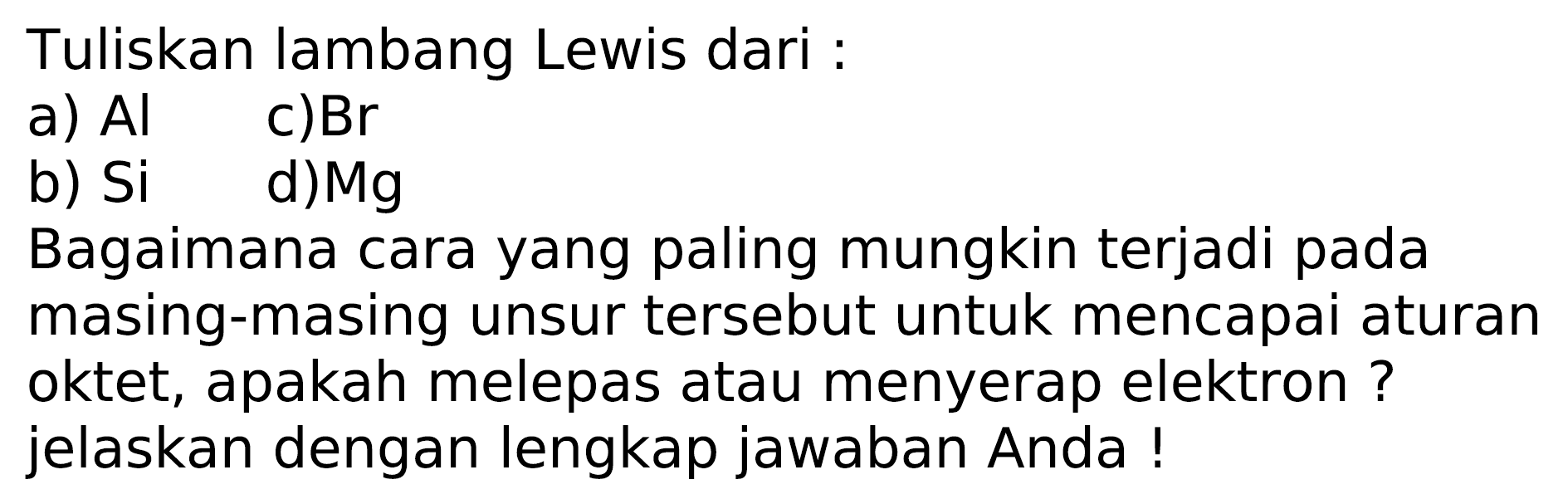 Tuliskan lambang Lewis dari :
a)  Al 
c)  Br 
b)  Si 
d)  M g 
Bagaimana cara yang paling mungkin terjadi pada masing-masing unsur tersebut untuk mencapai aturan oktet, apakah melepas atau menyerap elektron ? jelaskan dengan lengkap jawaban Anda !