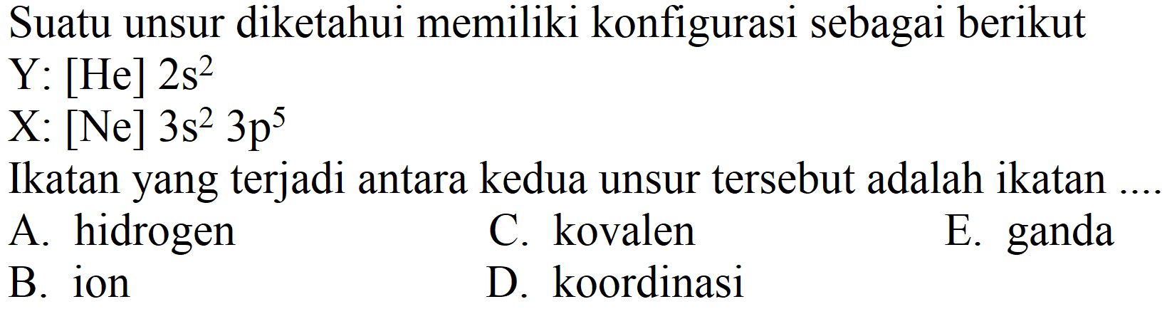 Suatu unsur diketahui memiliki konfigurasi sebagai berikut
 Y:[He] 2 s^(2) 
 X:[Ne] 3 s^(2) 3 p^(5) 
Ikatan yang terjadi antara kedua unsur tersebut adalah ikatan ....