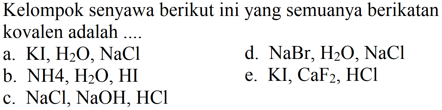 Kelompok senyawa berikut ini yang semuanya berikatan kovalen adalah ....
a.  KI, H_(2) O, NaCl 
d.  NaBr, H_(2) O, NaCl 
b.  NH 4, H_(2) O, HI 
e.  KI, CaF_(2), HCl 
c.  NaCl, NaOH, HCl 