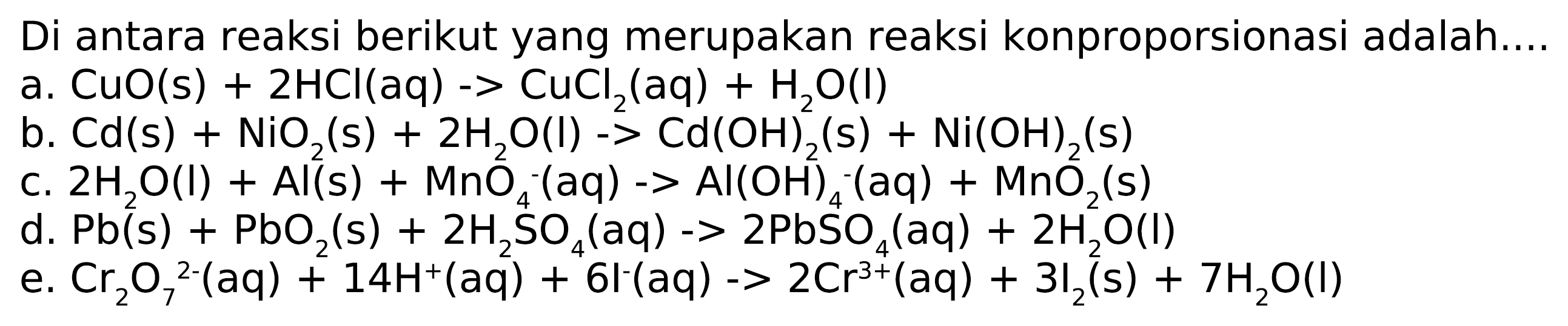 Di antara reaksi berikut yang merupakan reaksi konproporsionasi adalah ... 
a. CuO (s) + 2 HCI (aq) -> CuCl2 (aq) + H2O (I) 
b. Cd (s) + NiO2 (s) + 2 H2O (l) -> Cd(OH)2 (s) + Ni(OH)2 (s) 
c. 2 H2O (l) + Al (s) + MnO4^- (aq) -> AI(OH)4^- (aq) + MnO2 (s) 
d. Pb (s) + PbO2 (s) + 2 H2SO4 (aq) -> 2 PbSO4 (aq) + 2 H2O (l) 
e. Cr2O7^(2-) (aq) + 14 H^+ (aq) + 6 l^- (aq) -> 2 Cr^(3+) (aq) + 3 I2 (s) + 7 H2O (I) 