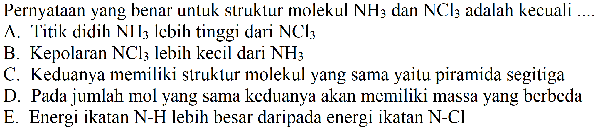 Pernyataan yang benar untuk struktur molekul  NH_(3)  dan  NCl_(3)  adalah kecuali ....
A. Titik didih  NH_(3)  lebih tinggi dari  NCl_(3) 
B. Kepolaran  NCl_(3)  lebih kecil dari  NH_(3) 
C. Keduanya memiliki struktur molekul yang sama yaitu piramida segitiga
D. Pada jumlah mol yang sama keduanya akan memiliki massa yang berbeda
E. Energi ikatan N-H lebih besar daripada energi ikatan  N-Cl 