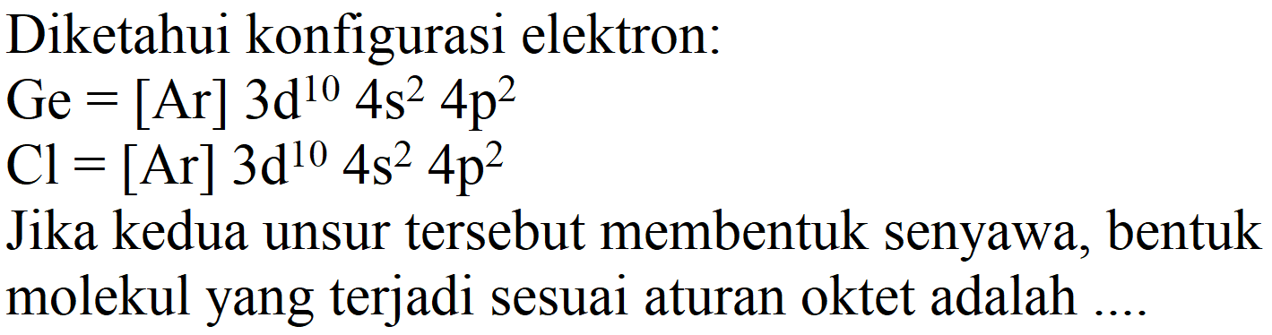 Diketahui konfigurasi elektron:
 Ge=[Ar] 3 ~d^(10) 4 s^(2) 4 p^(2) 
 Cl=[Ar] 3 ~d^(10) 4 s^(2) 4 p^(2) 
Jika kedua unsur tersebut membentuk senyawa, bentuk molekul yang terjadi sesuai aturan oktet adalah ....