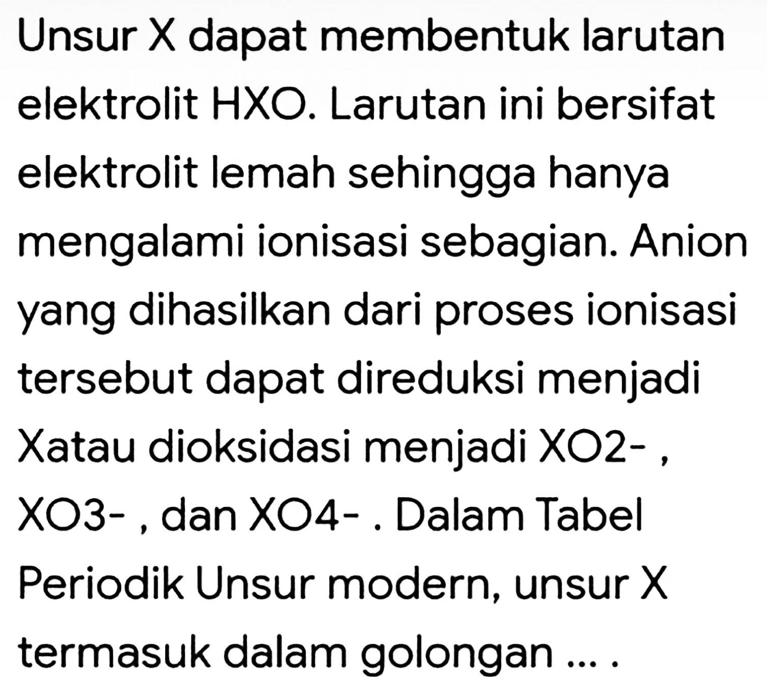 Unsur X dapat membentuk larutan elektrolit HXO. Larutan ini bersifat elektrolit lemah sehingga hanya mengalami ionisasi sebagian. Anion yang dihasilkan dari proses ionisasi tersebut dapat direduksi menjadi Xatau dioksidasi menjadi  XO O  - , XO3- , dan XO4- . Dalam Tabel Periodik Unsur modern, unsur  X  termasuk dalam golongan ... .