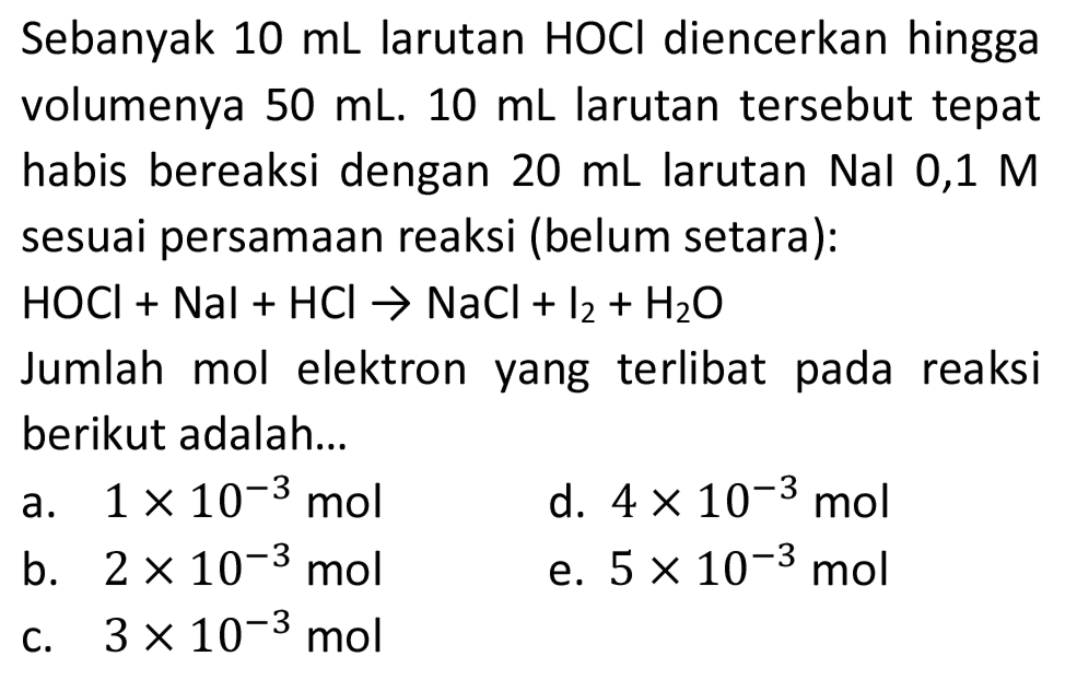 Sebanyak  10 ~mL  larutan HOCl diencerkan hingga volumenya  50 ~mL .  10 ~mL  larutan tersebut tepat habis bereaksi dengan  20 ~mL  larutan Nal 0,1  M  sesuai persamaan reaksi (belum setara):
 HOCl+Nal+HCl -> NaCl+l_(2)+H_(2) O 
Jumlah mol elektron yang terlibat pada reaksi berikut adalah...
a.  1 x 10^(-3) ~mol 
d.  4 x 10^(-3) ~mol 
b.  2 x 10^(-3) ~mol 
e.  5 x 10^(-3) ~mol 
c.  3 x 10^(-3) ~mol 