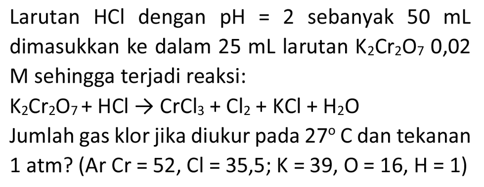 Larutan  HCl  dengan  pH=2  sebanyak  50 ~mL  dimasukkan ke dalam  25 ~mL  larutan  K_(2) Cr_(2) O_(7) 0,02  M sehingga terjadi reaksi:

K_(2) Cr_(2) O_(7)+HCl -> CrCl_(3)+Cl_(2)+KCl+H_(2) O

Jumlah gas klor jika diukur pada  27 C  dan tekanan 1 atm? (Ar Cr  =52, Cl=35,5 ; K=39, O=16, H=1) 