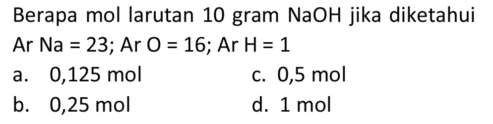 Berapa mol larutan 10 gram NaOH jika diketahui Ar  Na=23 ;  Ar  O=16 ;  Ar  H=1 
a.  0,125 ~mol 
c.  0,5 ~mol 
b.  0,25 ~mol 
d.  1 ~mol 