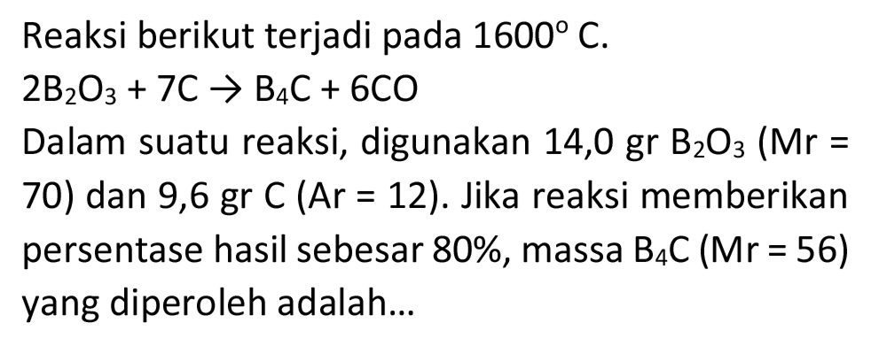 Reaksi berikut terjadi pada  1600 C .

2 ~B_(2) O_(3)+7 C -> B_(4) C+6 CO

Dalam suatu reaksi, digunakan  14,0 gr B_(2) O_(3)  (Mr  =  70) dan 9,6 gr  C(A r=12) . Jika reaksi memberikan persentase hasil sebesar  80 % , massa  B_(4) C(Mr=56)  yang diperoleh adalah...