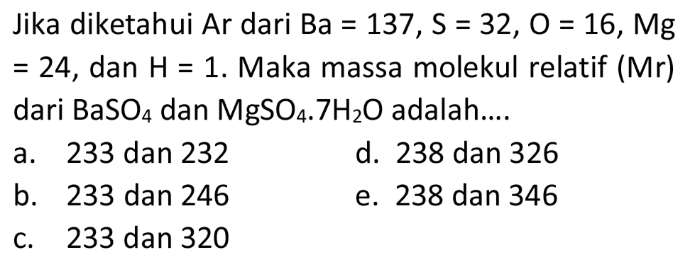 Jika diketahui Ar dari  Ba=137, ~S=32, O=16, Mg   =24 , dan  H=1 . Maka massa molekul relatif  (Mr)  dari  BaSO_(4)  dan  MgSO_(4) .7 H_(2) O  adalah....
a. 233 dan 232
d. 238 dan 326
b. 233 dan 246
e. 238 dan 346
c. 233 dan 320