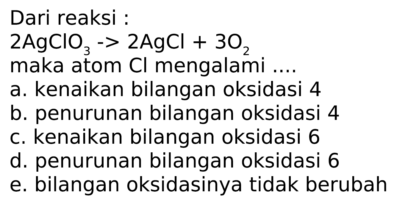 Dari reaksi :
2 AgClO3 -> 2 AgCl + 3 O2 maka atom Cl mengalami ....
a. kenaikan bilangan oksidasi 4
b. penurunan bilangan oksidasi 4
c. kenaikan bilangan oksidasi 6
d. penurunan bilangan oksidasi 6
e. bilangan oksidasinya tidak berubah