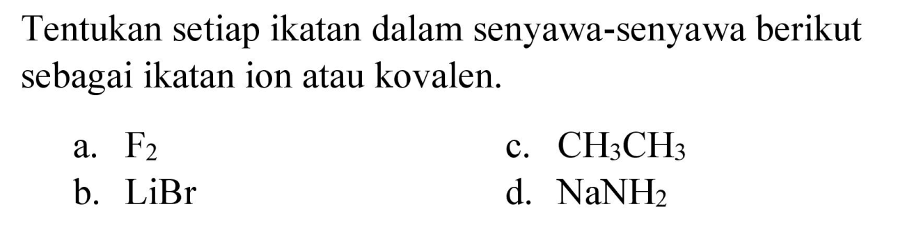 Tentukan setiap ikatan dalam senyawa-senyawa berikut sebagai ikatan ion atau kovalen.
a.  F_(2) 
c.  CH_(3) CH_(3) 
b.  LiBr 
d.  NaNH_(2) 