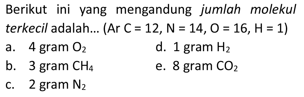 Berikut ini yang mengandung jumlah molekul terkecil adalah... (Ar  C=12, ~N=14, O=16, H=1  )
a. 4 gram  O_(2) 
d. 1 gram  H_(2) 
b. 3 gram  CH_(4) 
e. 8 gram  CO_(2) 
c.  2 gram~ N_(2) 