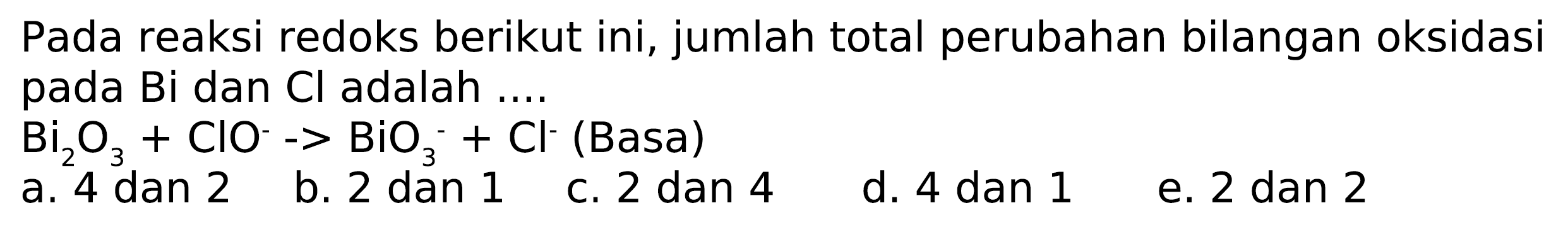 Pada reaksi redoks berikut ini, jumlah total perubahan bilangan oksidasi pada Bi dan  Cl  adalah ....
 Bi2 O3+ClO^-->BiO3^-+Cl^- (Basa)
a. 4 dan 2
b. 2 dan 1
c. 2 dan 4
d. 4 dan 1
e. 2 dan 2