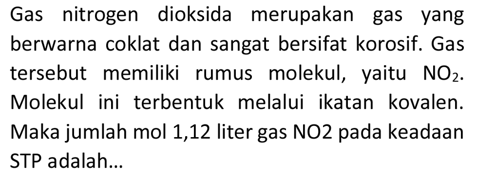 Gas nitrogen dioksida merupakan gas yang berwarna coklat dan sangat bersifat korosif. Gas tersebut memiliki rumus molekul, yaitu  NO_(2) . Molekul ini terbentuk melalui ikatan kovalen. Maka jumlah mol 1,12 liter gas NO2 pada keadaan STP adalah...