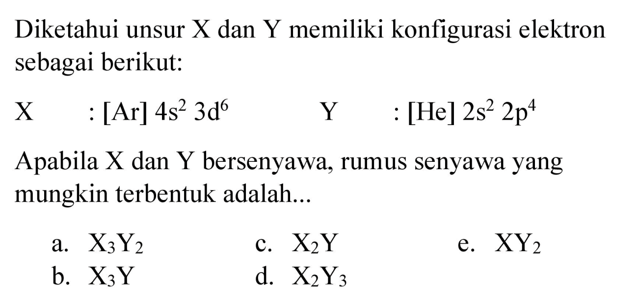 Diketahui unsur  X  dan  Y  memiliki konfigurasi elektron sebagai berikut:
 X :[Ar] 4 s^(2) 3 ~d^(6)  Y :[He] 2 s^(2) 2 p^(4) 
Apabila  X  dan  Y  bersenyawa, rumus senyawa yang mungkin terbentuk adalah...