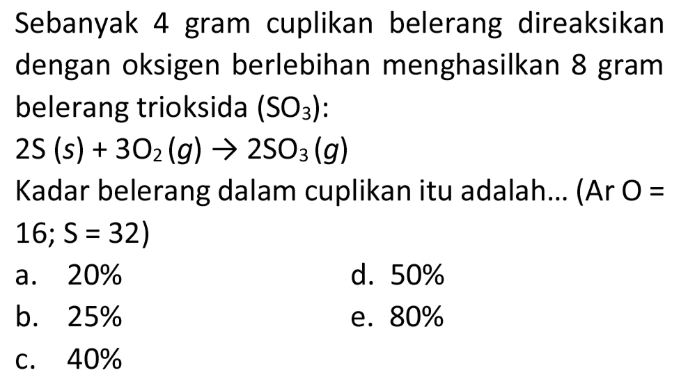 Sebanyak 4 gram cuplikan belerang direaksikan dengan oksigen berlebihan menghasilkan 8 gram belerang trioksida  (SO_(3))  :
 2 ~S(s)+3 O_(2)(g) -> 2 SO_(3)(g) 
Kadar belerang dalam cuplikan itu adalah... (Ar O = 16;  S=32  )
a.  20 % 
d.  50 % 
b.  25 % 
e.  80 % 
c.  40 % 