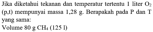 Jika diketahui tekanan dan temperatur tertentu 1 liter O2  (p, t)  mempunyai massa 1,28 g. Berapakah pada  kg  dan T yang sama:
Volume  80 g CH4(125 l) 