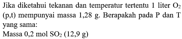 Jika diketahui tekanan dan temperatur tertentu 1 liter O2  (p, t)  mempunyai massa 1,28 g. Berapakah pada  kg  dan T yang sama:
Massa  0,2 mol SO2(12,9 g) 