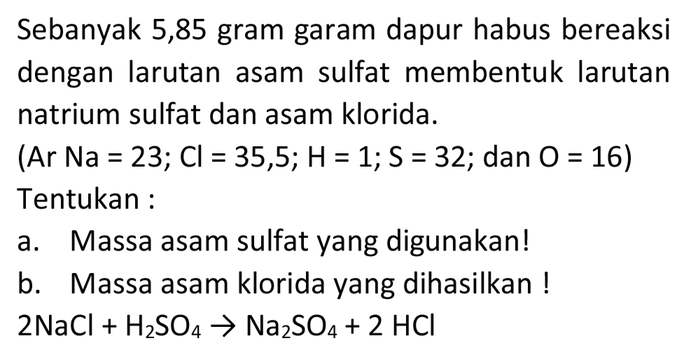 Sebanyak 5,85 gram garam dapur habus bereaksi dengan larutan asam sulfat membentuk larutan natrium sulfat dan asam klorida.
(Ar Na  =23 ; Cl=35,5 ; H=1 ; S=32 ;  dan  O=16  ) Tentukan :
a. Massa asam sulfat yang digunakan!
b. Massa asam klorida yang dihasilkan !

2 NaCl+H_(2) SO_(4) -> Na_(2) SO_(4)+2 HCl

