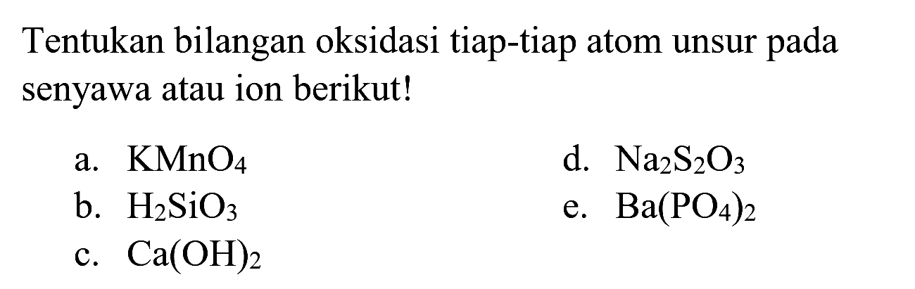 Tentukan bilangan oksidasi tiap-tiap atom unsur pada senyawa atau ion berikut!
a.  KMnO_(4) 
d.  Na_(2) ~S_(2) O_(3) 
b.  H_(2) SiO_(3) 
e.  Ba(PO_(4))_(2) 
c.  Ca(OH)_(2) 