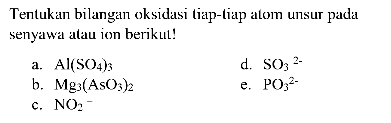 Tentukan bilangan oksidasi tiap-tiap atom unsur pada senyawa atau ion berikut!
a.  Al(SO_(4))_(3) 
d.  SO_(3)/( )^(2-) 
b.  Mg_(3)(AsO_(3))_(2) 
e.  PO_(3)/( )^(2-) 
c.  NO_(2)^(-) 