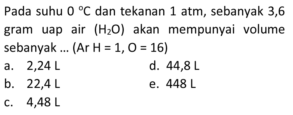 Pada suhu  0{ ) C  dan tekanan 1 atm, sebanyak 3,6 gram uap air  (H_(2) O)  akan mempunyai volume sebanyak ... (Ar  H=1, O=16) 
a. 2,24 L
d.  44,8 ~L 
b.  22,4 ~L 
e.  448 ~L 
C.  4,48 ~L 