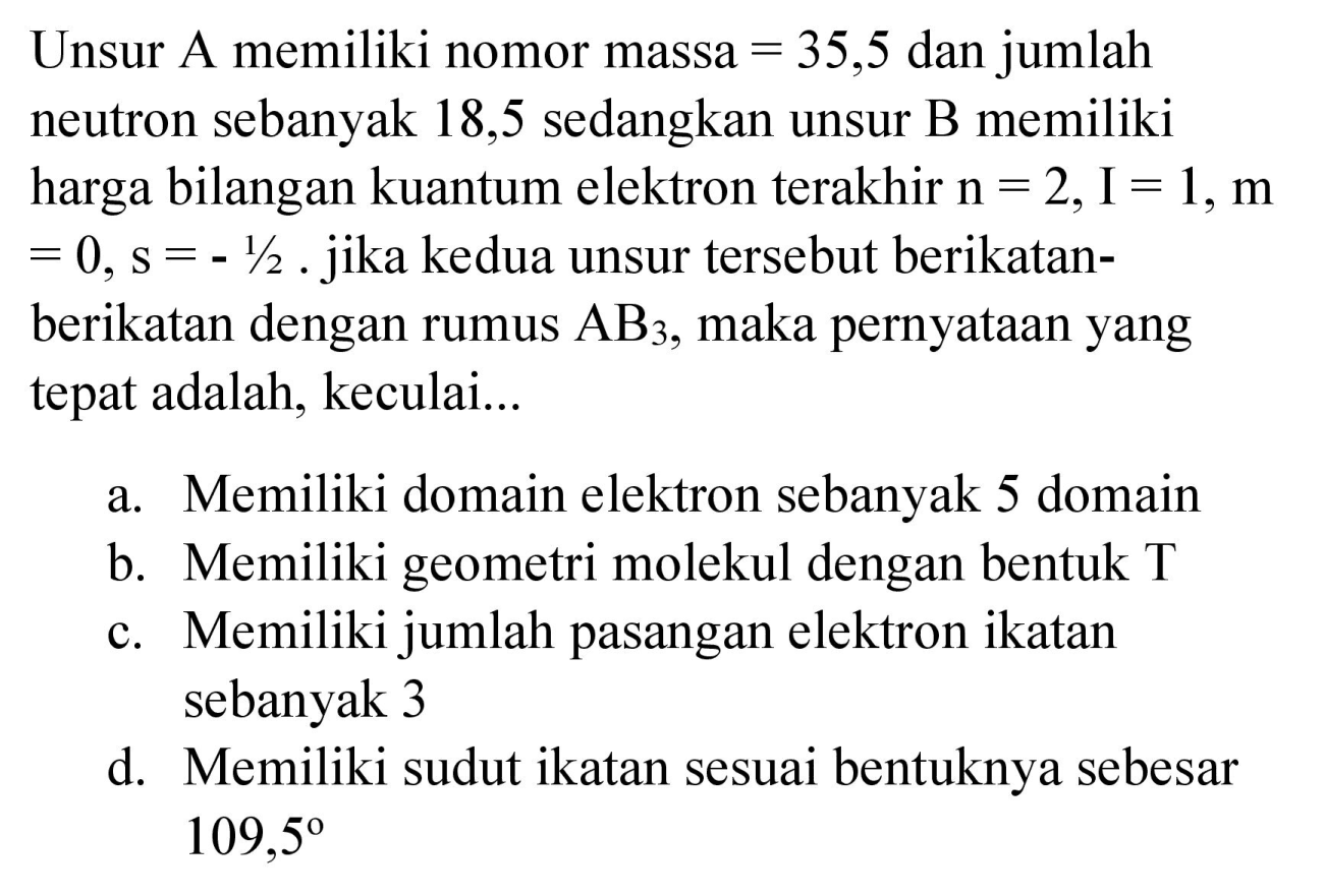 Unsur A memiliki nomor massa  =35,5  dan jumlah neutron sebanyak 18,5 sedangkan unsur B memiliki harga bilangan kuantum elektron terakhir  n=2, I=1, m   =0, s=-1 / 2 .  jika kedua unsur tersebut berikatanberikatan dengan rumus  AB_(3) , maka pernyataan yang tepat adalah, keculai...