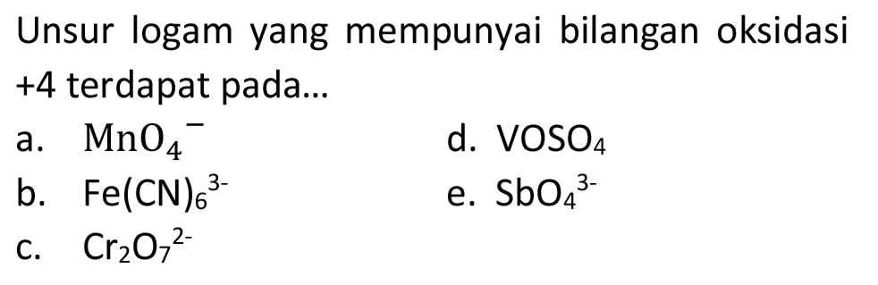 Unsur logam yang mempunyai bilangan oksidasi +4 terdapat pada...
a.  MnO_(4)^(-) 
d.  VOSO_(4) 
b.  Fe(CN)_(6)/( )^(3-) 
e.  SbO_(4)/( )^(3-) 
C.  Cr_(2) O_(7)^(2-) 