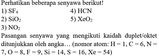 Perhatikan beberapa senyawa berikut!
1)  SF_(4) 
4)  HCN 
2)  SiO_(2) 
5)  XeO_(2) 
3)  NO_(2) 
Pasangan senyawa yang mengikuti kaidah duplet/oktet ditunjukkan oleh angka... (nomor atom:  H=1, C=6, ~N=   7, O=8, ~F=9, Si=14, ~S=16, Xe=54) 